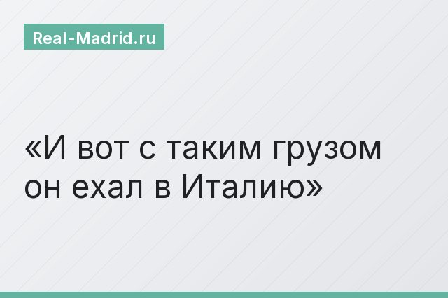 И вот с таким грузом он ехал в Италию