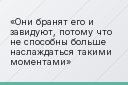 Они бранят его и завидуют, потому что не способны больше наслаждаться такими моментами