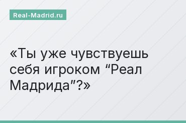 Ты уже чувствуешь себя игроком “Реал Мадрида”?