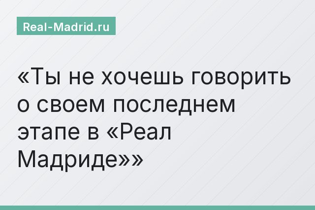 Ты не хочешь говорить о своем последнем этапе в «Реал Мадриде»