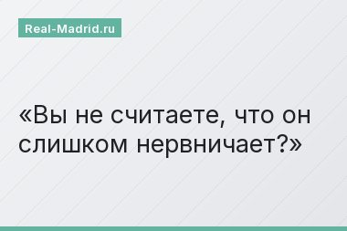 Вы не считаете, что он слишком нервничает?
