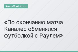 По окончанию матча Каналес обменялся футболкой с Раулем