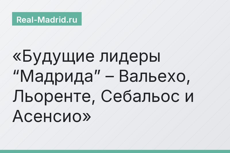Будущие лидеры “Мадрида” – Вальехо, Льоренте, Себальос и Асенсио