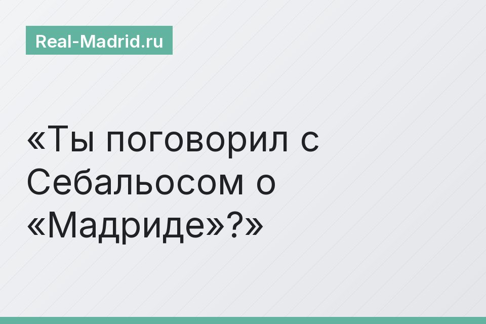 Ты поговорил с Себальосом о «Мадриде»?