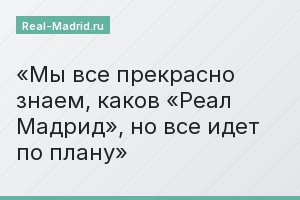 Мы все прекрасно знаем, каков «Реал Мадрид», но все идет по плану