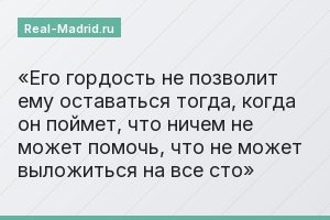 Его гордость не позволит ему оставаться тогда, когда он поймет, что ничем не может помочь, что не может выложиться на все сто