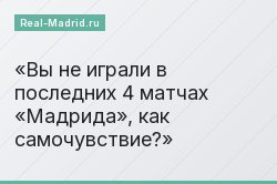 Вы не играли в последних 4 матчах «Мадрида», как самочувствие?