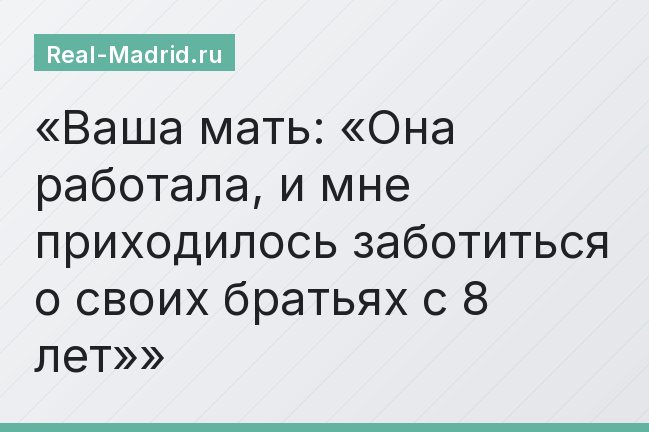Ваша мать: «Она работала, и мне приходилось заботиться о своих братьях с 8 лет»