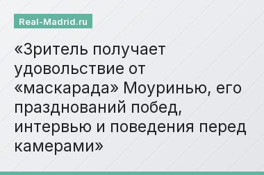 Зритель получает удовольствие от «маскарада» Моуринью, его празднований побед, интервью и поведения перед камерами