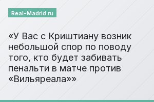 У Вас с Криштиану возник небольшой спор по поводу того, кто будет забивать пенальти в матче против «Вильяреала»