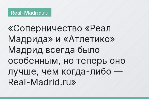 Соперничество «Реал Мадрида» и «Атлетико» Мадрид всегда было особенным, но теперь оно лучше, чем когда-либо — Real-Madrid.ru