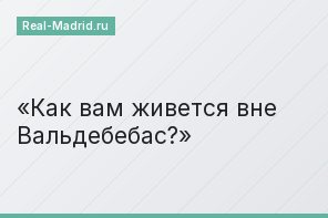 Как вам живется вне Вальдебебас?