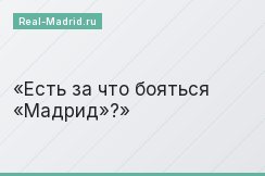 Есть за что бояться «Мадрид»?