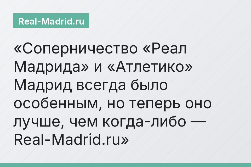 Соперничество «Реал Мадрида» и «Атлетико» Мадрид всегда было особенным, но теперь оно лучше, чем когда-либо — Real-Madrid.ru