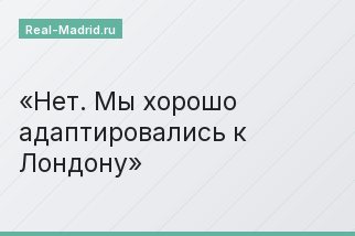 Нет. Мы хорошо адаптировались к Лондону