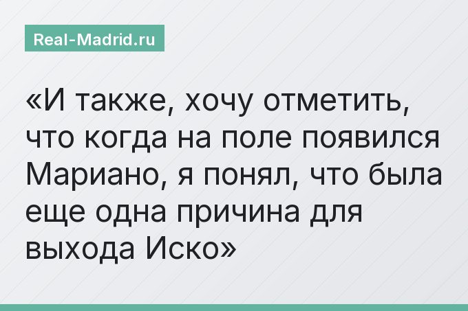 И также, хочу отметить, что когда на поле появился Мариано, я понял, что была еще одна причина для выхода Иско